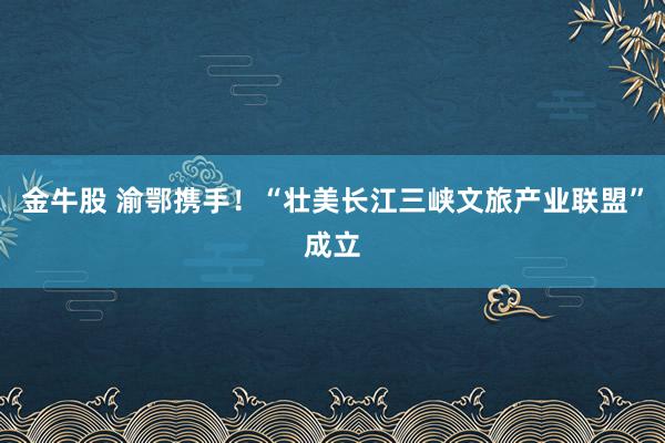 金牛股 渝鄂携手！“壮美长江三峡文旅产业联盟”成立
