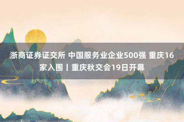 浙商证券证交所 中国服务业企业500强 重庆16家入围丨重庆秋交会19日开幕