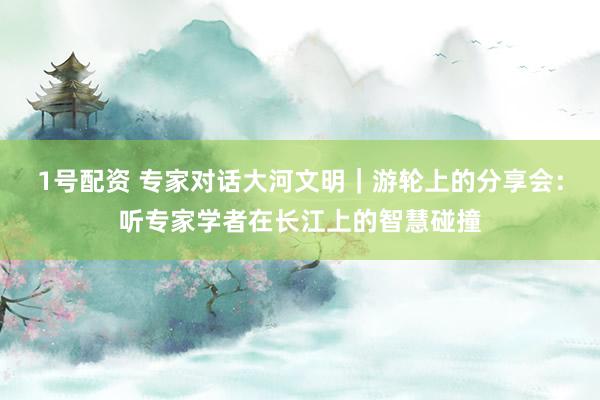 1号配资 专家对话大河文明｜游轮上的分享会：听专家学者在长江上的智慧碰撞