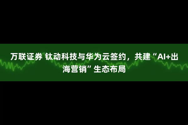 万联证券 钛动科技与华为云签约，共建“AI+出海营销”生态布局