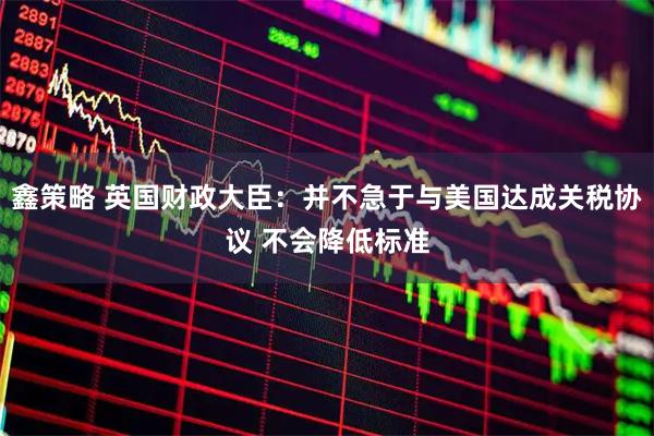 鑫策略 英国财政大臣：并不急于与美国达成关税协议 不会降低标准