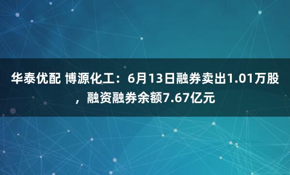 华泰优配 博源化工：6月13日融券卖出1.01万股，融资融券余额7.67亿元
