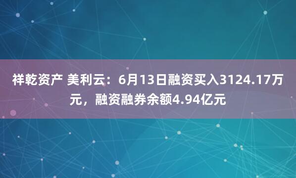 祥乾资产 美利云：6月13日融资买入3124.17万元，融资融券余额4.94亿元