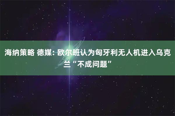 海纳策略 德媒: 欧尔班认为匈牙利无人机进入乌克兰“不成问题”