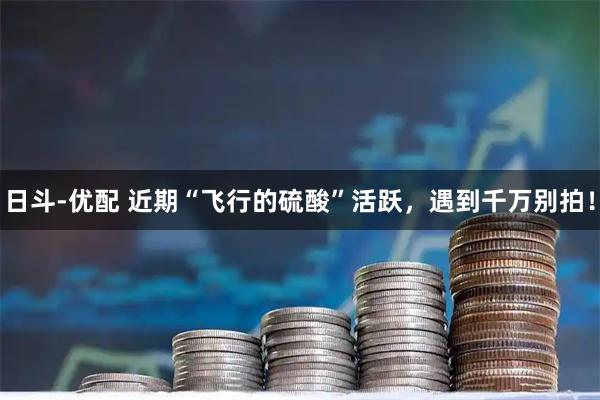 日斗-优配 近期“飞行的硫酸”活跃，遇到千万别拍！