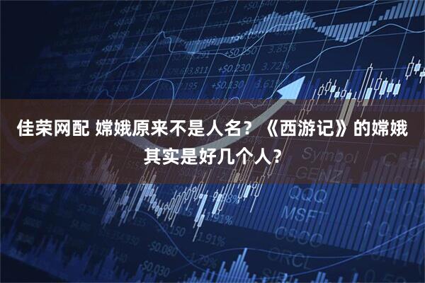 佳荣网配 嫦娥原来不是人名？《西游记》的嫦娥其实是好几个人？