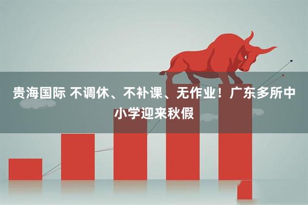 贵海国际 不调休、不补课、无作业！广东多所中小学迎来秋假