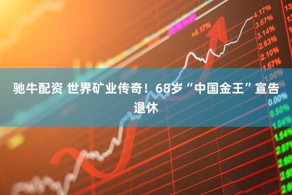 驰牛配资 世界矿业传奇！68岁“中国金王”宣告退休