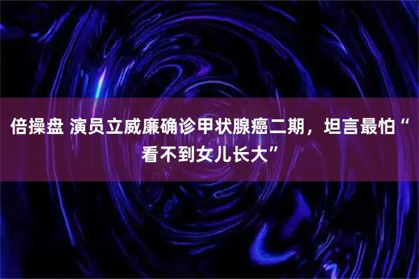 倍操盘 演员立威廉确诊甲状腺癌二期，坦言最怕“看不到女儿长大”