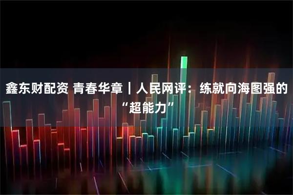 鑫东财配资 青春华章｜人民网评：练就向海图强的“超能力”