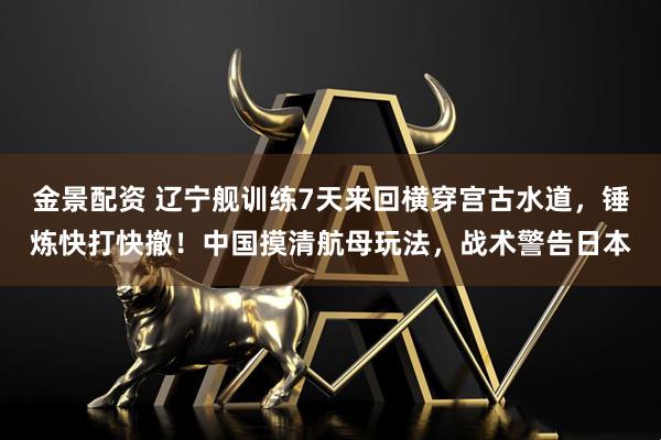 金景配资 辽宁舰训练7天来回横穿宫古水道，锤炼快打快撤！中国摸清航母玩法，战术警告日本