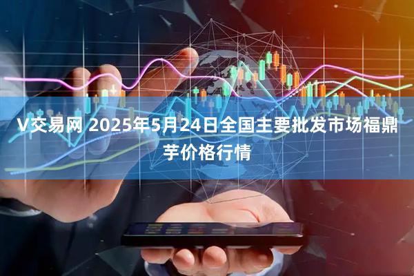 V交易网 2025年5月24日全国主要批发市场福鼎芋价格行情