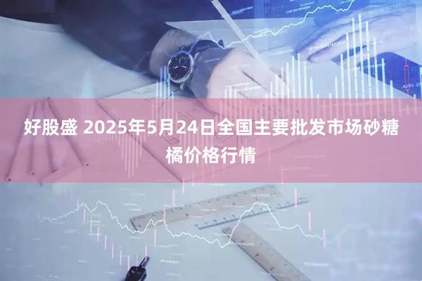 好股盛 2025年5月24日全国主要批发市场砂糖橘价格行情