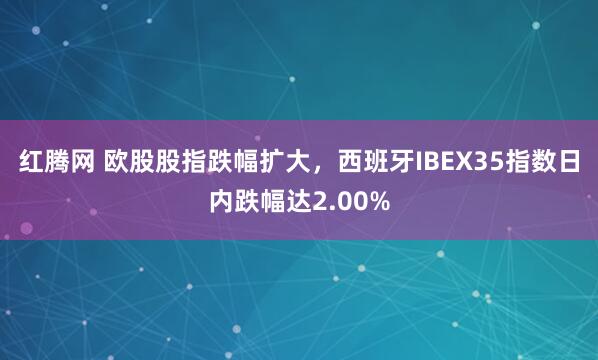 红腾网 欧股股指跌幅扩大，西班牙IBEX35指数日内跌幅达2.00%