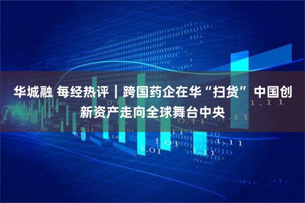 华城融 每经热评︱跨国药企在华“扫货” 中国创新资产走向全球舞台中央