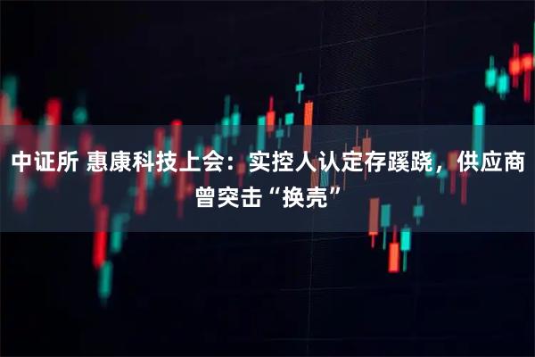 中证所 惠康科技上会：实控人认定存蹊跷，供应商曾突击“换壳”