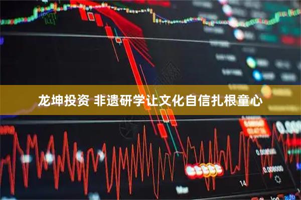龙坤投资 非遗研学让文化自信扎根童心