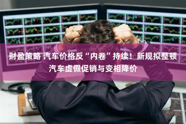 财盈策略 汽车价格反“内卷”持续！新规拟整顿汽车虚假促销与变相降价