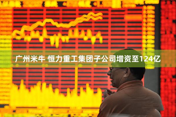 广州米牛 恒力重工集团子公司增资至124亿