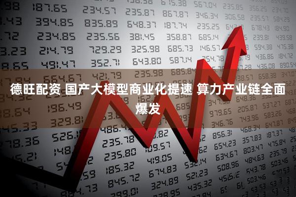 德旺配资 国产大模型商业化提速 算力产业链全面爆发